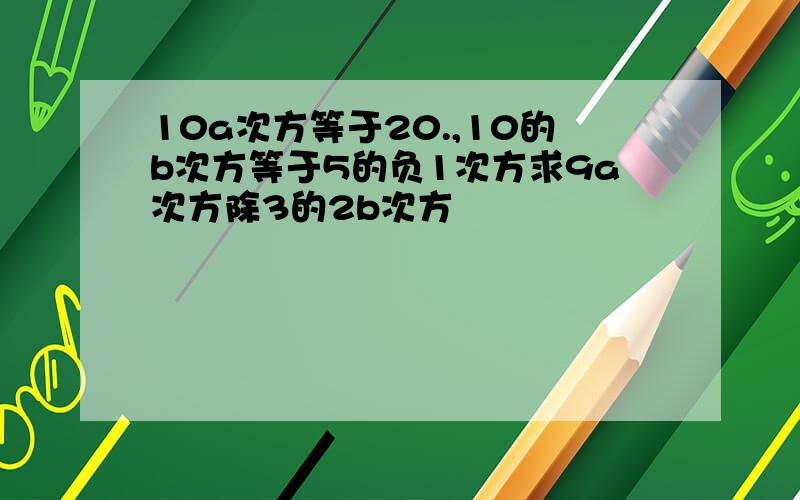 10a次方等于20.,10的b次方等于5的负1次方求9a次方除3的2b次方