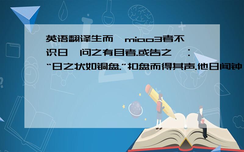 英语翻译生而眇miao3者不识日,问之有目者.或告之曰：“日之状如铜盘.”扣盘而得其声.他日闻钟,以为日也.或告之曰：“日之光如烛.”扪烛而得其形.他日揣 ,以为日也.道之难见也甚于日,而