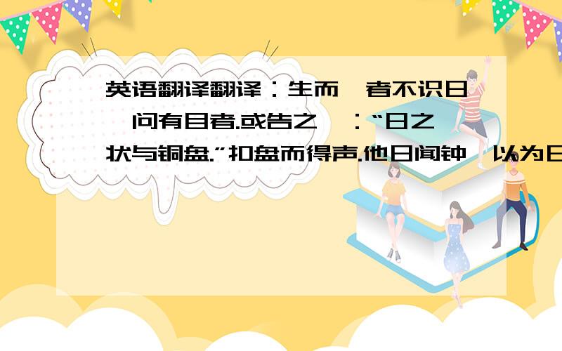 英语翻译翻译：生而眇者不识日,问有目者.或告之曰：“日之状与铜盘.”扣盘而得声.他日闻钟,以为日也.或告之曰：“日之光如烛.”扪烛而得其形.他日摸笛,以为日也.钟、笛与日远矣,而眇