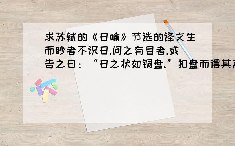 求苏轼的《日喻》节选的译文生而眇者不识日,问之有目者.或告之曰：“日之状如铜盘.”扣盘而得其声.他日闻钟,以为日也,或告之曰：“日之光如烛.”扪烛而得其形.他日揣,以为日也.日之与