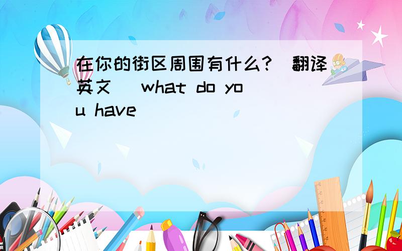 在你的街区周围有什么?（翻译英文） what do you have _____ ______ ______?