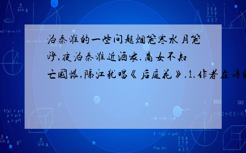 泊秦淮的一些问题烟笼寒水月笼沙,夜泊秦淮近酒家.商女不知亡国恨,隔江犹唱《后庭花》.1.作者在诗的首句中连用了两个“笼”,结合全诗简要赏析其作用.2.作者对商女唱《后庭花》一事的态