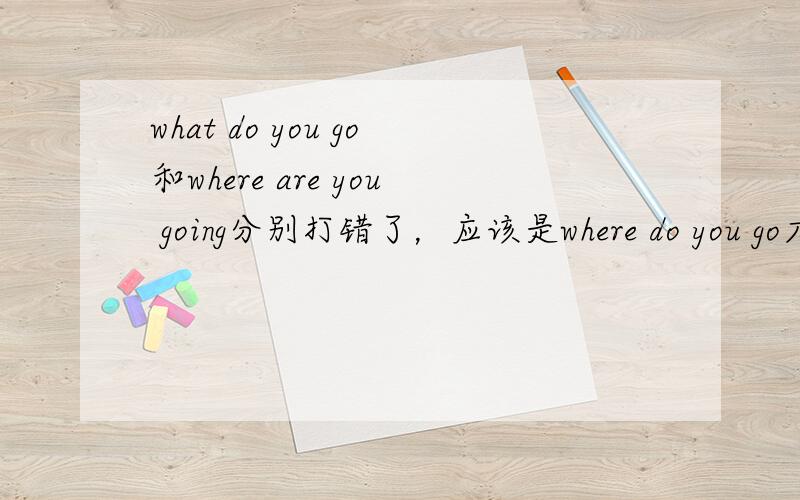 what do you go和where are you going分别打错了，应该是where do you go才对，不好意思啊