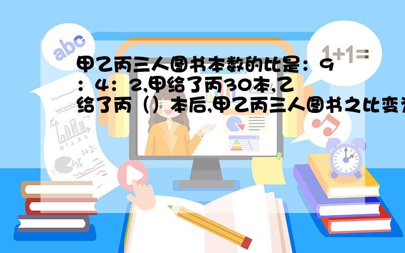 甲乙丙三人图书本数的比是：9：4：2,甲给了丙30本,乙给了丙（）本后,甲乙丙三人图书之比变为2：1：1