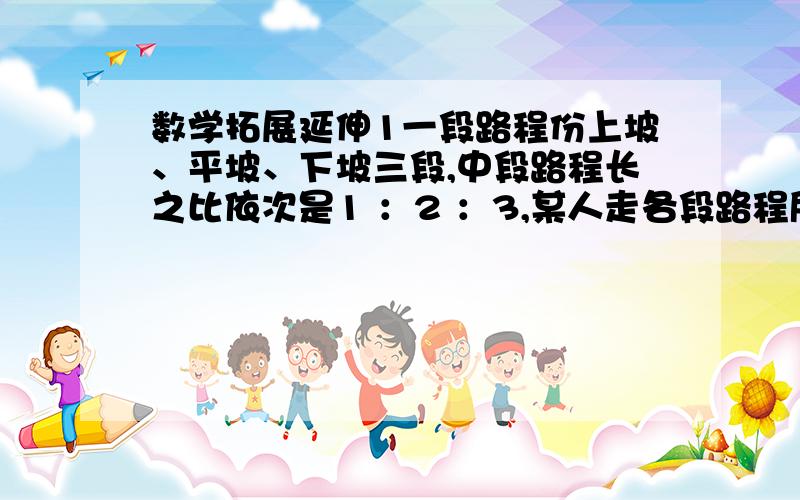 数学拓展延伸1一段路程份上坡、平坡、下坡三段,中段路程长之比依次是1 ：2 ：3,某人走各段路程所用的时间之比依次是4 ：5 ：6 .已知他上坡时速度为每小时3千米,路程全长50千米,此人走完