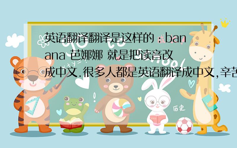 英语翻译翻译是这样的：banana 芭娜娜 就是把读音改成中文.很多人都是英语翻译成中文,辛苦你们了,但是我不需要那个.big 比个 是把它的读音变成中文的.