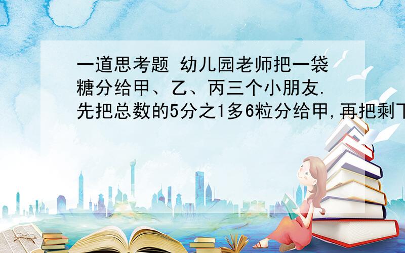 一道思考题 幼儿园老师把一袋糖分给甲、乙、丙三个小朋友.先把总数的5分之1多6粒分给甲,再把剩下的5分之1多9粒分给乙,最后剩下的给丙,结果3人得到的一样多.这袋糖一共有多少粒?