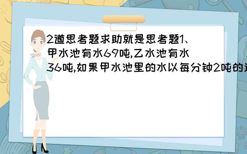 2道思考题求助就是思考题1、甲水池有水69吨,乙水池有水36吨,如果甲水池里的水以每分钟2吨的速度流入乙水池,那么多少分钟后,乙水池的水是甲水池的2倍?2、姐姐比弟弟多120张邮票,姐姐先给