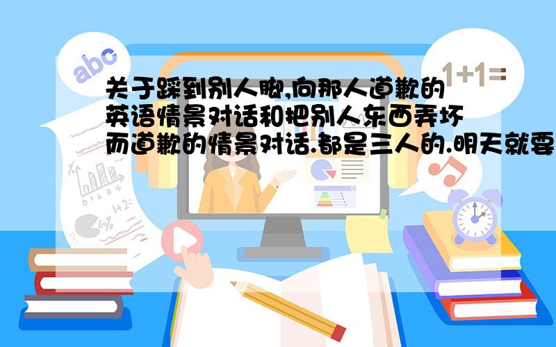 关于踩到别人脚,向那人道歉的英语情景对话和把别人东西弄坏而道歉的情景对话.都是三人的.明天就要用了,