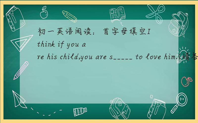 初一英语阅读：首字母填空I think if you are his child,you are s_____ to love him.(请各位帮忙找出“s_____”这个空应该填的词,要速度一点,）