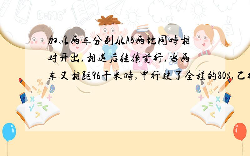 加以两车分别从AB两地同时相对开出,相遇后继续前行,当两车又相距96千米时,甲行驶了全程的80%,乙行了全程的60%,AB两地相距多少千米?