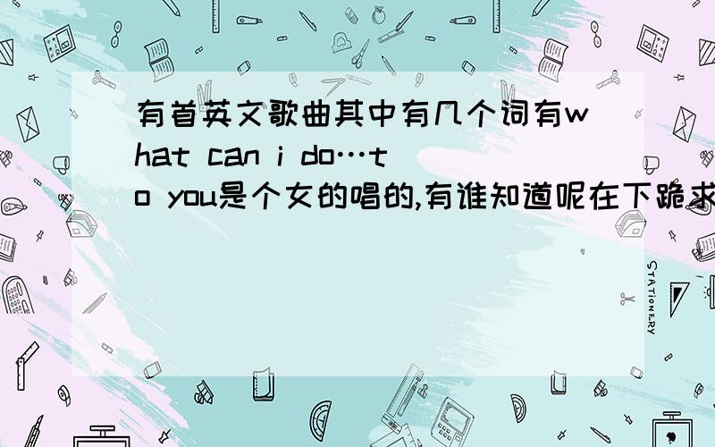 有首英文歌曲其中有几个词有what can i do…to you是个女的唱的,有谁知道呢在下跪求!不是南拳和可儿和the corrs 唱的