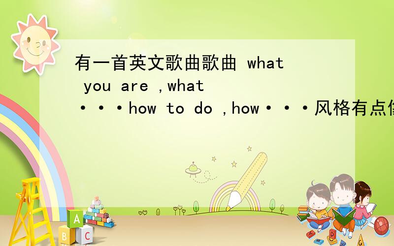 有一首英文歌曲歌曲 what you are ,what···how to do ,how···风格有点像黑眼豆豆的那种