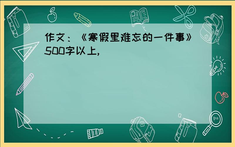 作文：《寒假里难忘的一件事》500字以上,