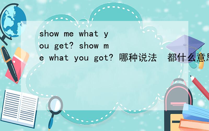 show me what you get? show me what you got? 哪种说法  都什么意思不要直白的翻译  什么 你得到了什么 之类 的 老黑 说的那种 是不是  让我看看你有什么本事 之类的  谢谢啦~~~~