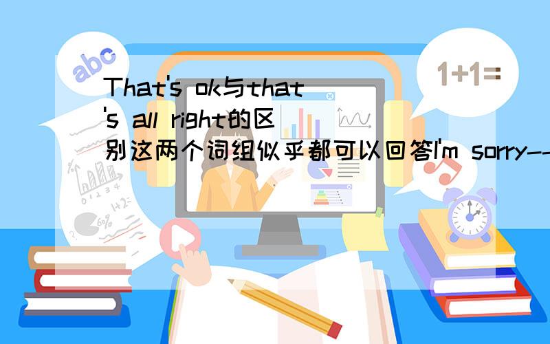 That's ok与that's all right的区别这两个词组似乎都可以回答I'm sorry------我追加100分（也可能200分}！