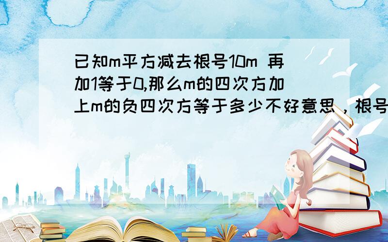 已知m平方减去根号10m 再加1等于0,那么m的四次方加上m的负四次方等于多少不好意思，根号10乘于M 接下来都一 样