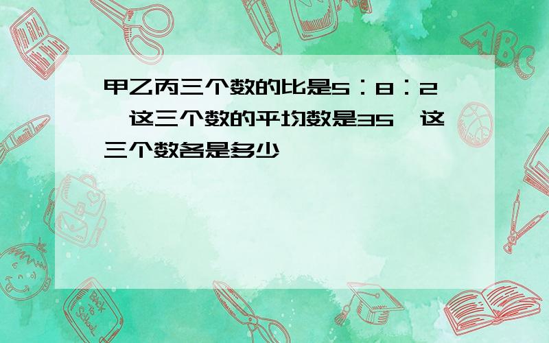 甲乙丙三个数的比是5：8：2,这三个数的平均数是35,这三个数各是多少