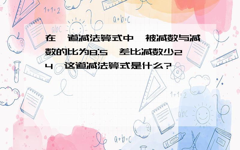 在一道减法算式中,被减数与减数的比为8:5,差比减数少24,这道减法算式是什么?