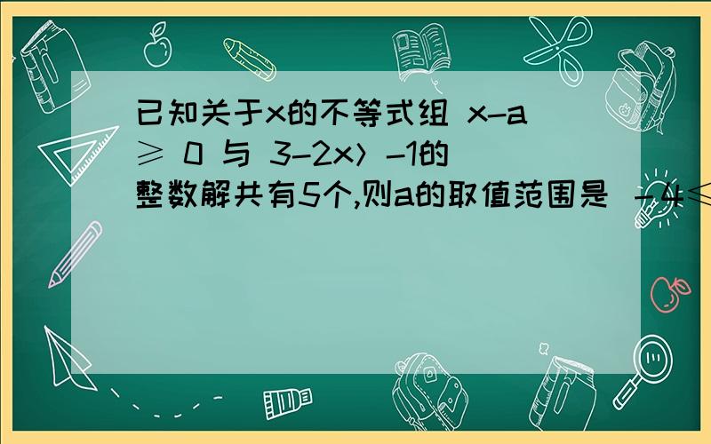 已知关于x的不等式组 x-a≥ 0 与 3-2x＞-1的整数解共有5个,则a的取值范围是 －4≤a≤-3