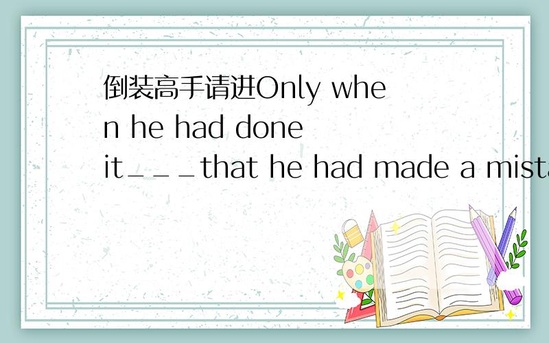 倒装高手请进Only when he had done it___that he had made a mistake.a.he had realizedb.had he realizedc.did he realized.he did realize选择哪个?为什么?我水平太差请说详细一下,谢谢!