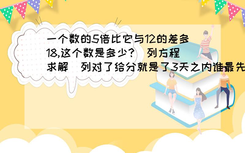 一个数的5倍比它与12的差多18,这个数是多少?(列方程求解)列对了给分就是了3天之内谁最先回答,最先得分.时间从提问题的天数开始记起.