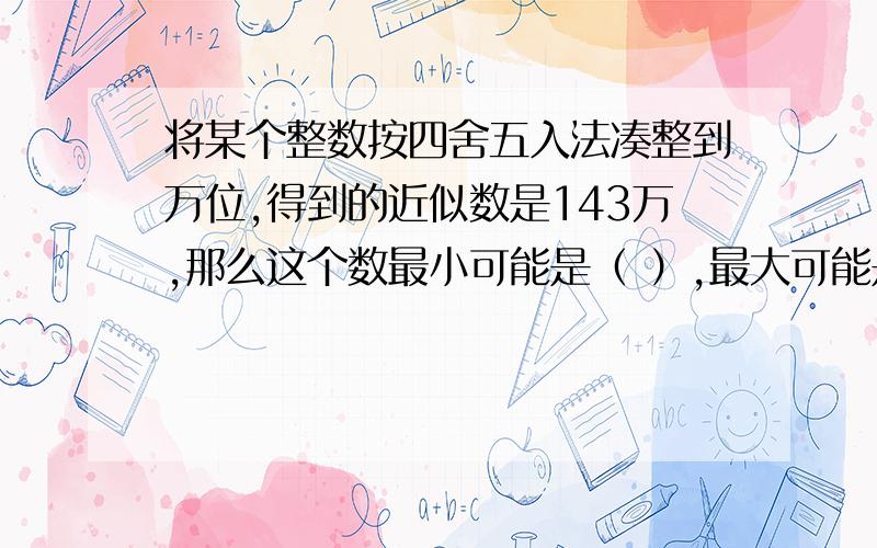 将某个整数按四舍五入法凑整到万位,得到的近似数是143万,那么这个数最小可能是（ ）,最大可能是（ ）.