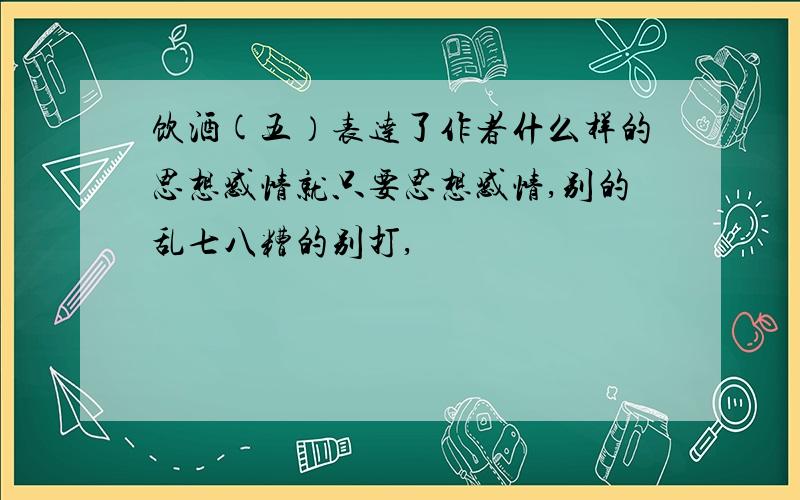 饮酒(五）表达了作者什么样的思想感情就只要思想感情,别的乱七八糟的别打,