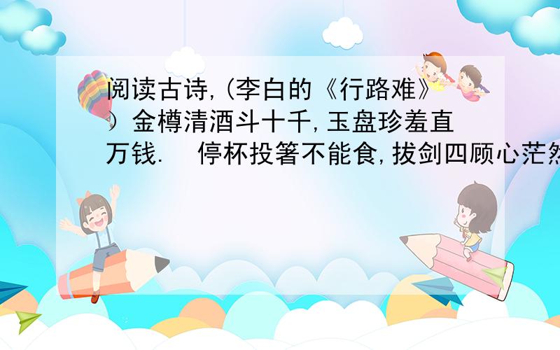 阅读古诗,(李白的《行路难》）金樽清酒斗十千,玉盘珍羞直万钱.  停杯投箸不能食,拔剑四顾心茫然.  欲渡黄河冰塞川,将登太行雪满山.  闲来垂钓碧溪上,忽复乘舟梦日边.  行路难,行路难,多