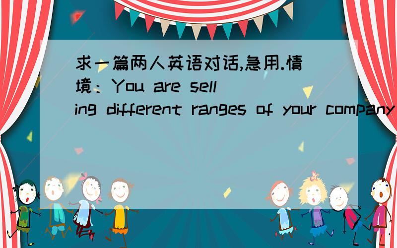 求一篇两人英语对话,急用.情境：You are selling different ranges of your company’ products to a retail shop.You are now having a price bargaining with some of the staff working there