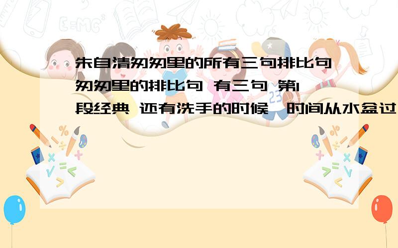 朱自清匆匆里的所有三句排比句匆匆里的排比句 有三句 第1段经典 还有洗手的时候,时间从水盆过去,还有1句,还要反问句一个