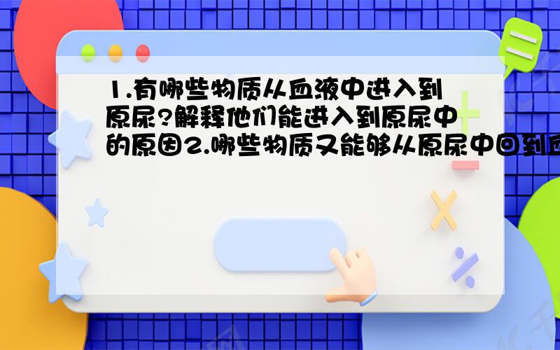 1.有哪些物质从血液中进入到原尿?解释他们能进入到原尿中的原因2.哪些物质又能够从原尿中回到血液?解释他们能够回到血液中的原因