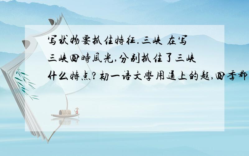 写状物要抓住特征.三峡 在写三峡四时风光,分别抓住了三峡什么特点?初一语文学用通上的题,四季都要啊