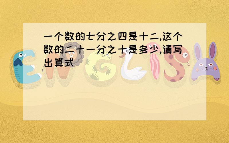 一个数的七分之四是十二,这个数的二十一分之十是多少,请写出算式