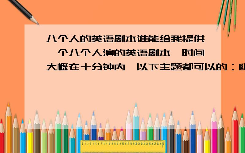 八个人的英语剧本谁能给我提供一个八个人演的英语剧本,时间大概在十分钟内,以下主题都可以的：幽默、生命的价值、走向成功、消极与乐观、学会合作、有创造力.我需要的是剧本。能够