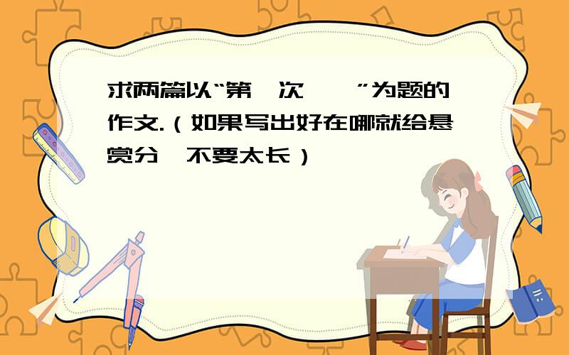 求两篇以“第一次——”为题的作文.（如果写出好在哪就给悬赏分,不要太长）