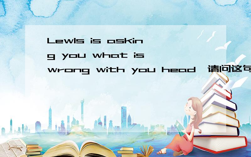 Lewls is asking you what is wrong with you head,请问这句话是什么意思,麻烦帮忙翻译下,