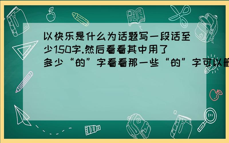 以快乐是什么为话题写一段话至少150字.然后看看其中用了多少“的”字看看那一些“的”字可以删去