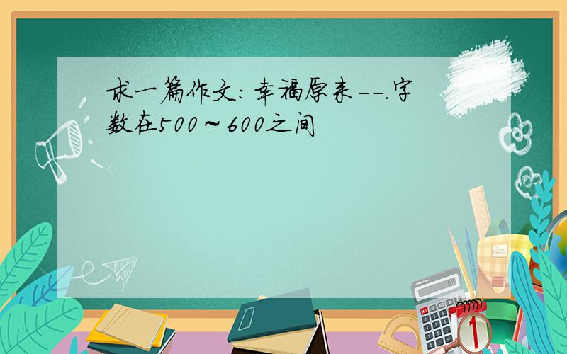 求一篇作文：幸福原来－－.字数在500～600之间