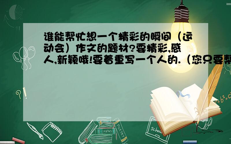 谁能帮忙想一个精彩的瞬间（运动会）作文的题材?要精彩,感人,新颖哦!要着重写一个人的.（您只要帮我想一个题材就好,名字我自己加!）一定要新颖,感人,精彩~~~~