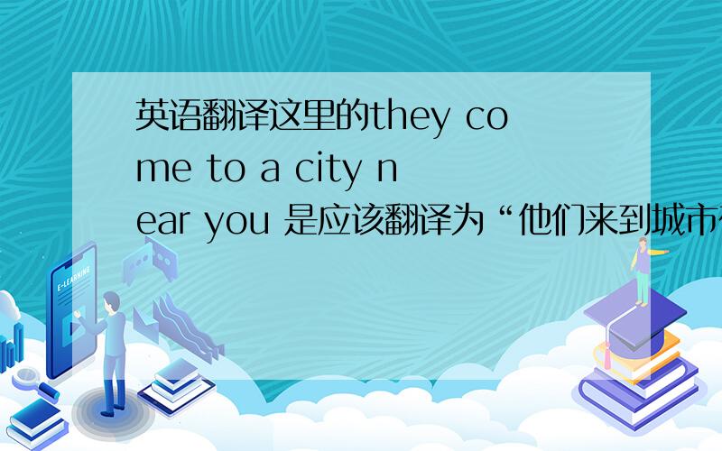 英语翻译这里的they come to a city near you 是应该翻译为“他们来到城市在您附近”还是“他们来到你附近的城市”