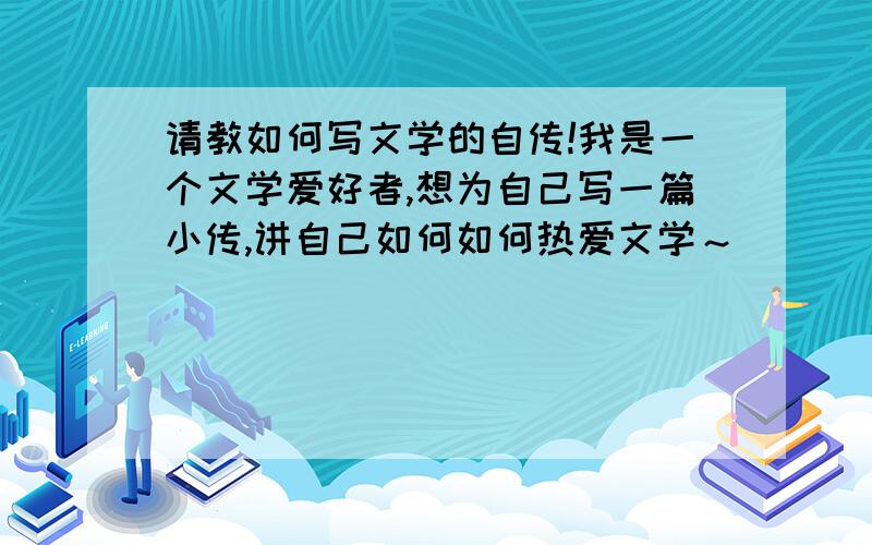 请教如何写文学的自传!我是一个文学爱好者,想为自己写一篇小传,讲自己如何如何热爱文学～