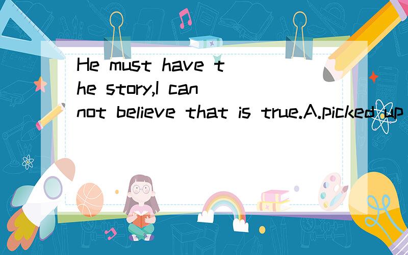 He must have the story,I cannot believe that is true.A.picked up  B.turned up  C .done up  D made up我觉得应该选D,答案是A,?不好意思，是填在have后面的词组