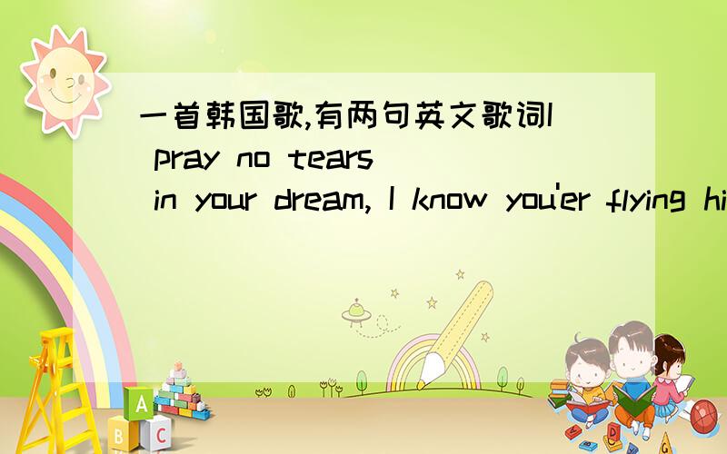 一首韩国歌,有两句英文歌词I pray no tears in your dream, I know you'er flying high in your life.是在一个视频里听到的,觉得很好听~大家帮忙啊!