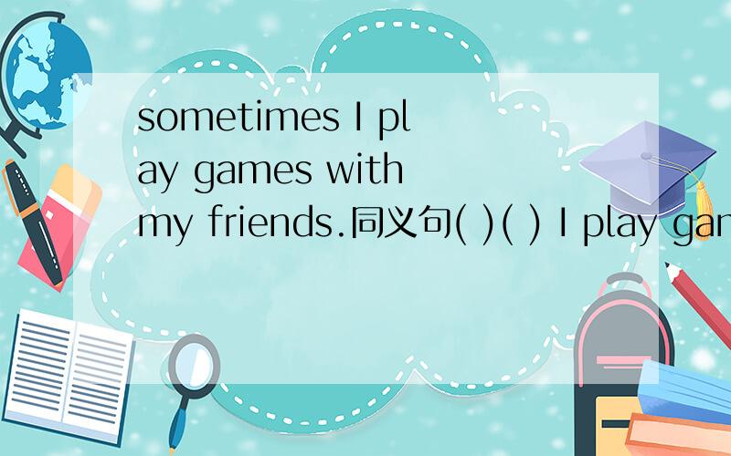 sometimes I play games with my friends.同义句( )( ) I play games with my friends