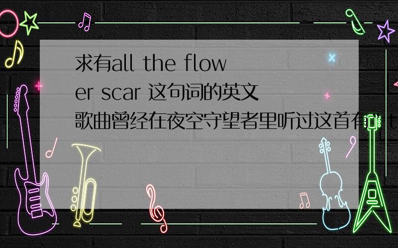 求有all the flower scar 这句词的英文歌曲曾经在夜空守望者里听过这首有”the flower scar “这句词的歌,我只记得有一句“……have all the flower scar ”反复回旋,那是一个男歌手唱的,应该不是新歌.