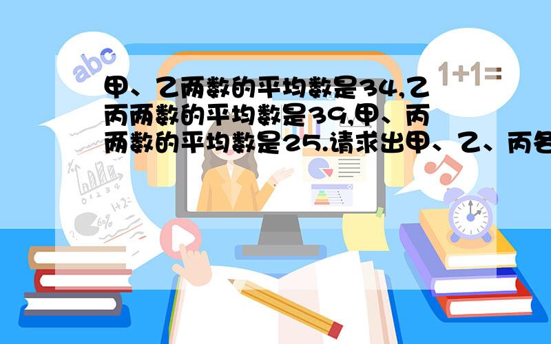 甲、乙两数的平均数是34,乙丙两数的平均数是39,甲、丙两数的平均数是25.请求出甲、乙、丙各是多少?