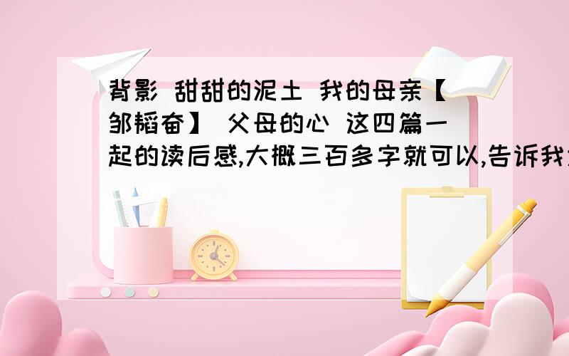 背影 甜甜的泥土 我的母亲【邹韬奋】 父母的心 这四篇一起的读后感,大概三百多字就可以,告诉我大概内容结构.