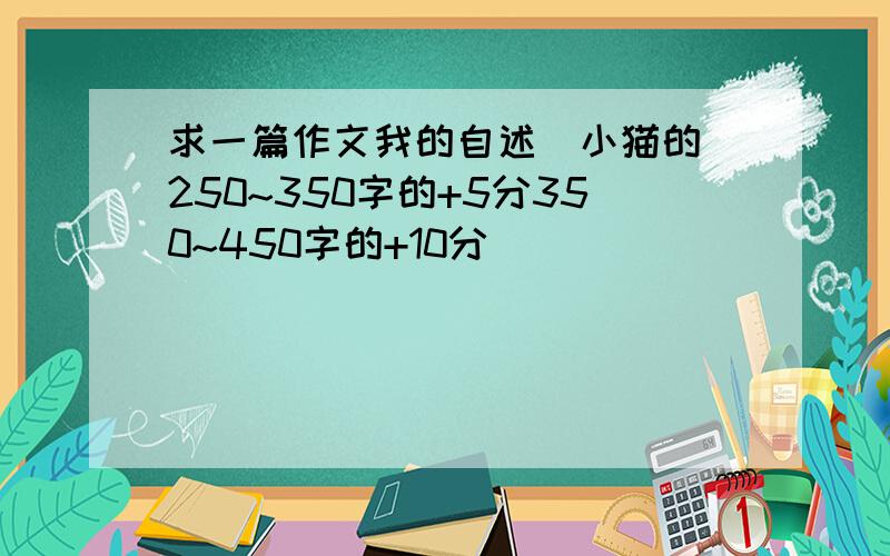 求一篇作文我的自述（小猫的）250~350字的+5分350~450字的+10分