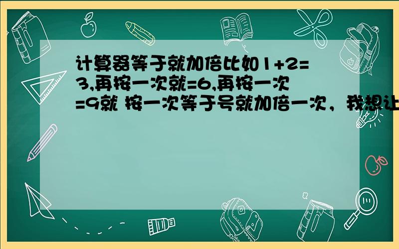 计算器等于就加倍比如1+2=3,再按一次就=6,再按一次=9就 按一次等于号就加倍一次，我想让它不加倍